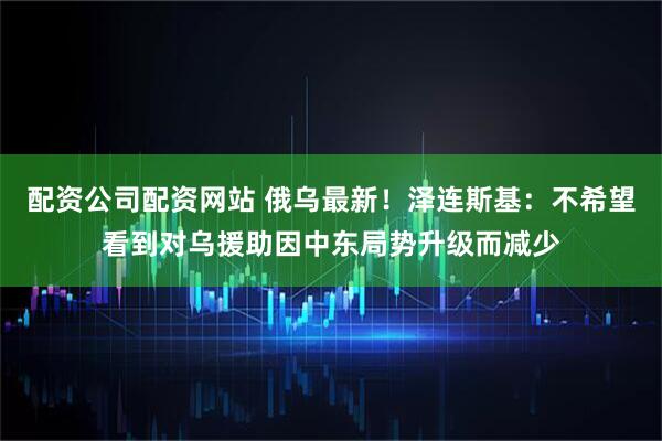 配资公司配资网站 俄乌最新！泽连斯基：不希望看到对乌援助因中东局势升级而减少