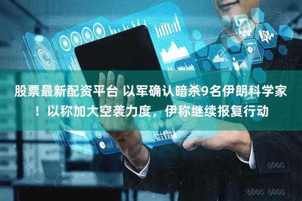 股票最新配资平台 以军确认暗杀9名伊朗科学家！以称加大空袭力度，伊称继续报复行动