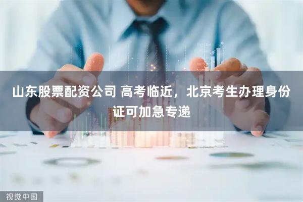 山东股票配资公司 高考临近，北京考生办理身份证可加急专递