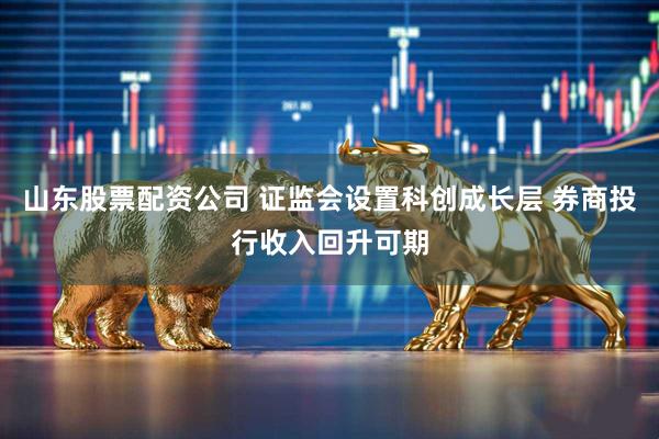 山东股票配资公司 证监会设置科创成长层 券商投行收入回升可期