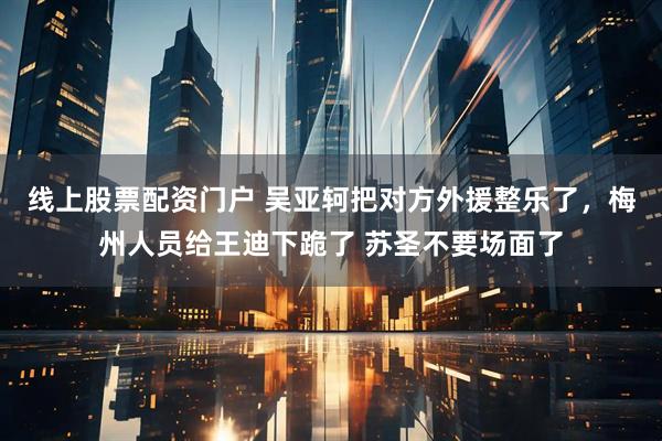 线上股票配资门户 吴亚轲把对方外援整乐了，梅州人员给王迪下跪了 苏圣不要场面了