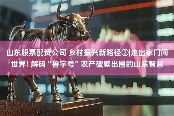 山东股票配资公司 乡村振兴新路径②|走出家门闯世界! 解码“鲁字号”农产破壁出圈的山东智慧