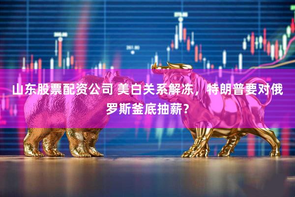 山东股票配资公司 美白关系解冻，特朗普要对俄罗斯釜底抽薪？