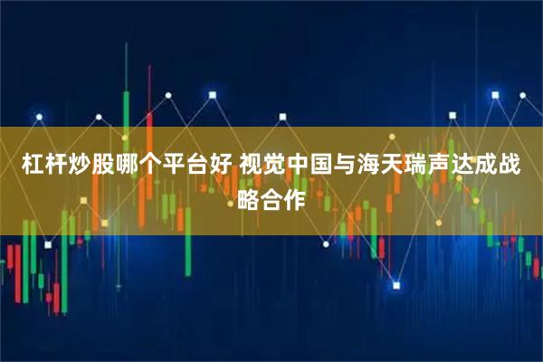 杠杆炒股哪个平台好 视觉中国与海天瑞声达成战略合作