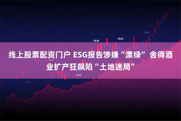 线上股票配资门户 ESG报告涉嫌“漂绿” 舍得酒业扩产狂飙陷“土地迷局”