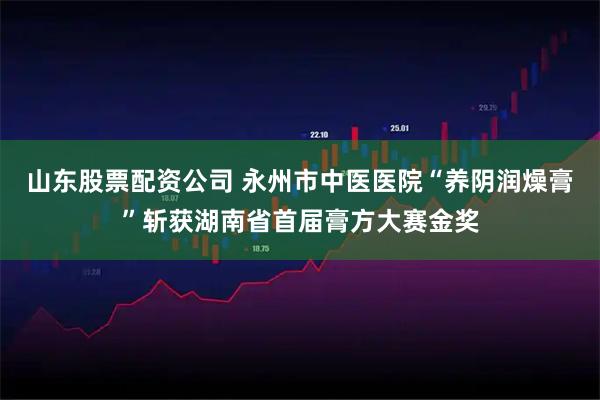 山东股票配资公司 永州市中医医院“养阴润燥膏”斩获湖南省首届膏方大赛金奖