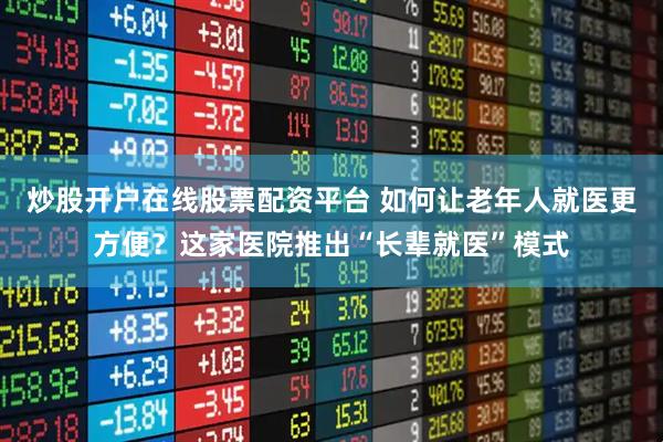 炒股开户在线股票配资平台 如何让老年人就医更方便？这家医院推出“长辈就医”模式
