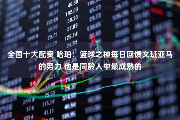 全国十大配资 哈珀：篮球之神每日回馈文班亚马的努力 他是同龄人中最成熟的